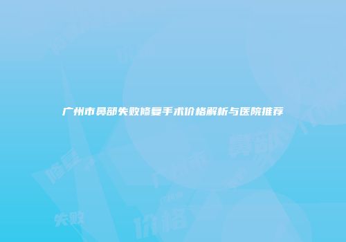 广州市鼻部失败修复手术价格解析与医院推荐