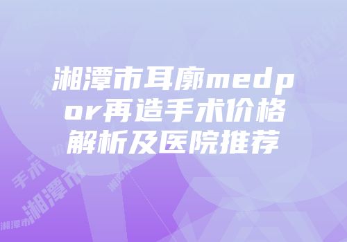 湘潭市耳廓medpor再造手术价格解析及医院推荐