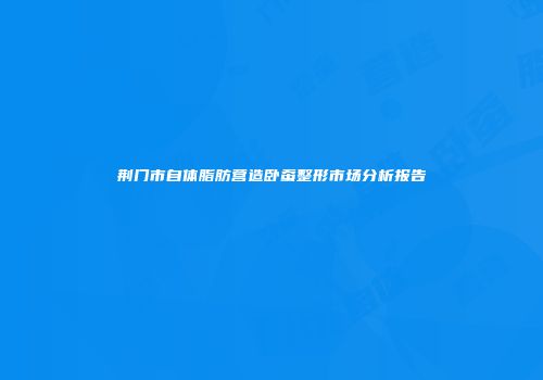 荆门市自体脂肪营造卧蚕整形市场分析报告