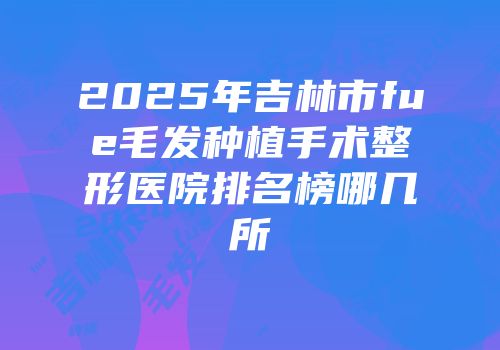 2025年吉林市fue毛发种植手术整形医院排名榜哪几所