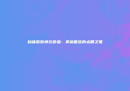 自体脂肪填充卧蚕：美丽面容的点睛之笔