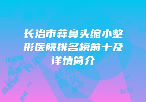 长治市蒜鼻头缩小整形医院排名榜前十及详情简介