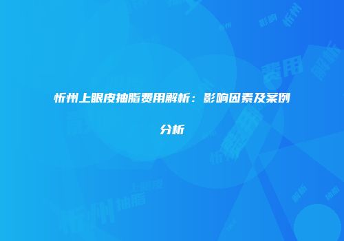 忻州上眼皮抽脂费用解析：影响因素及案例分析