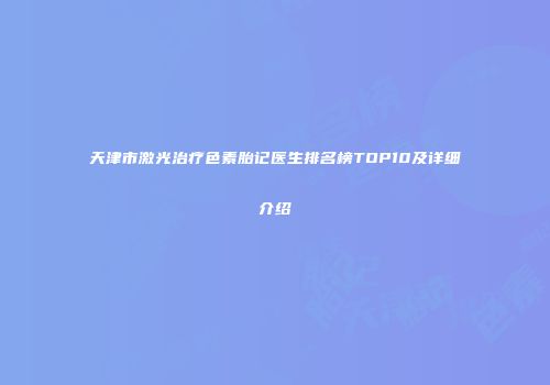 天津市激光治疗色素胎记医生排名榜TOP10及详细介绍