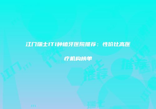 江门瑞士ITI种植牙医院推荐：性价比高医疗机构榜单