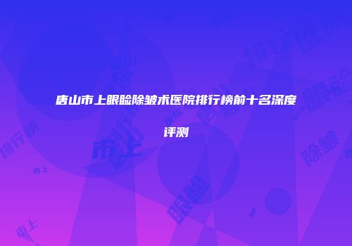 唐山市上眼睑除皱术医院排行榜前十名深度评测