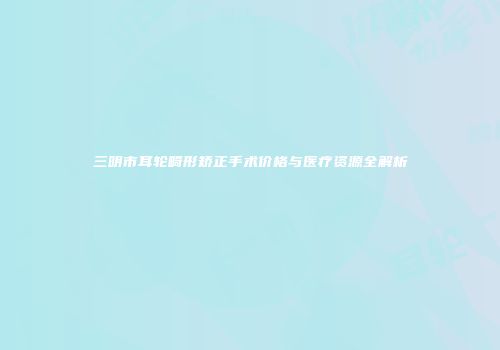 三明市耳轮畸形矫正手术价格与医疗资源全解析