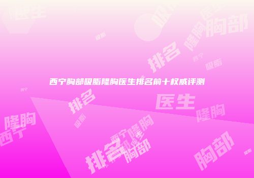 西宁胸部吸脂隆胸医生排名前十权威评测