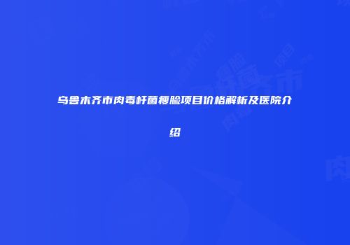 乌鲁木齐市肉毒杆菌瘦脸项目价格解析及医院介绍