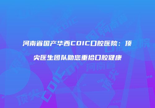 河南省国产华西CDIC口腔医院：顶尖医生团队助您重拾口腔健康