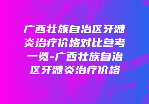 广西壮族自治区牙髓炎治疗价格对比参考一览-广西壮族自治区牙髓炎治疗价格