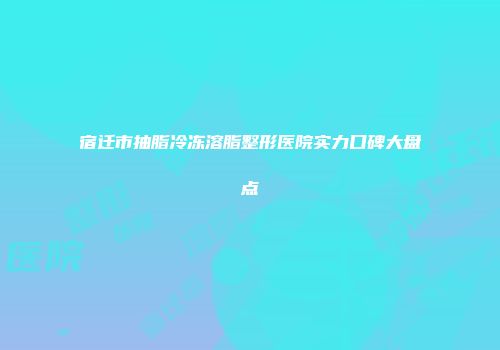 宿迁市抽脂冷冻溶脂整形医院实力口碑大盘点