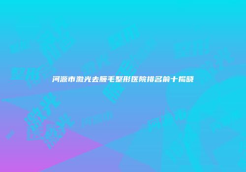 河源市激光去腋毛整形医院排名前十揭晓