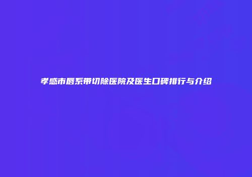 孝感市唇系带切除医院及医生口碑排行与介绍