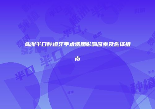 株洲半口种植牙手术费用影响因素及选择指南
