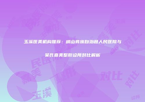 玉溪医美机构推荐：峨山彝族自治县人民医院与吴氏嘉美整形诊所对比解析