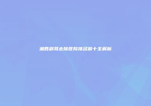 湘西副耳去除医院排名前十全解析