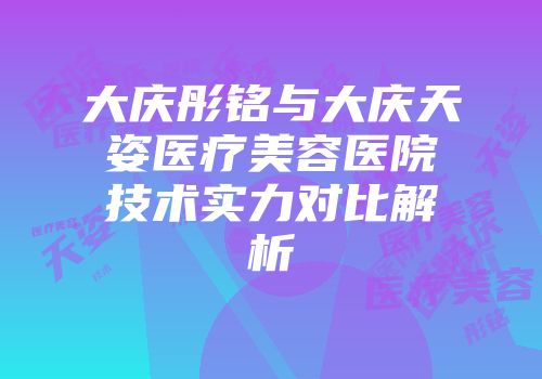 大庆彤铭与大庆天姿医疗美容医院技术实力对比解析