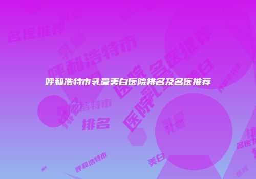 呼和浩特市乳晕美白医院排名及名医推荐