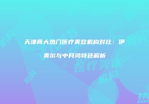 天津两大热门医疗美容机构对比：伊美尔与中月鸿特色解析