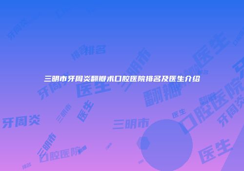 三明市牙周炎翻瓣术口腔医院排名及医生介绍