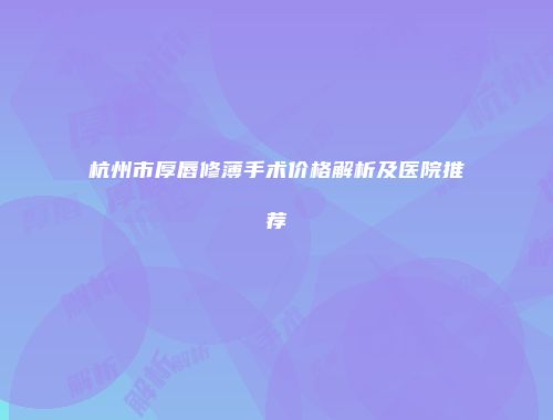 杭州市厚唇修薄手术价格解析及医院推荐