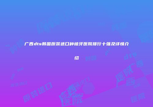 广西dts韩国原装进口种植牙医院排行十强及详情介绍