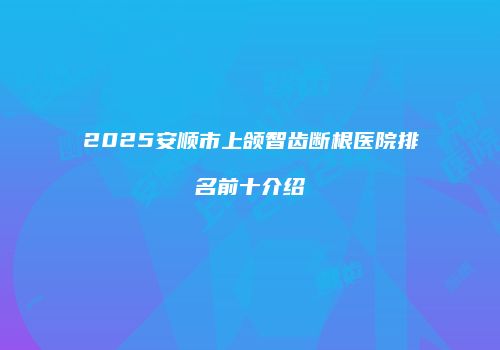 2025安顺市上颌智齿断根医院排名前十介绍