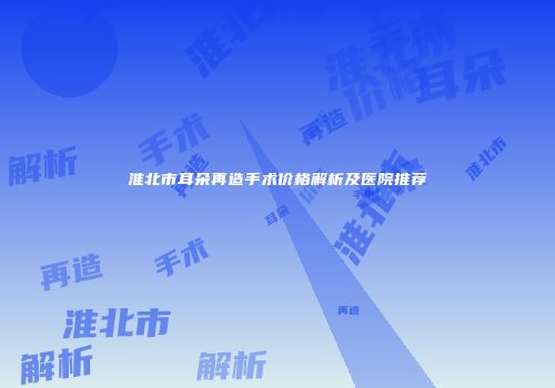 淮北市耳朵再造手术价格解析及医院推荐