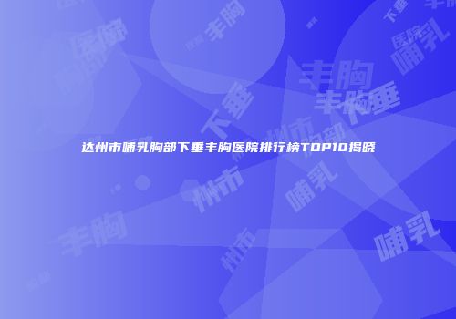 达州市哺乳胸部下垂丰胸医院排行榜TOP10揭晓