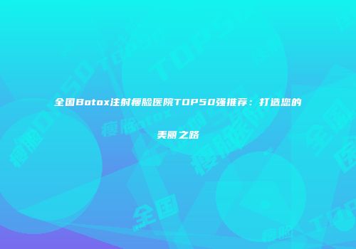 全国Botox注射瘦脸医院TOP50强推荐：打造您的美丽之路