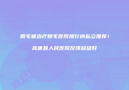 脱毛蜡治疗脱毛医院排行榜私立推荐！高唐县人民医院反馈超级好