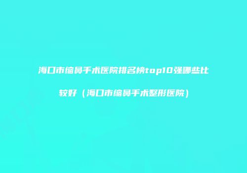 海口市缩鼻手术医院排名榜top10强哪些比较好（海口市缩鼻手术整形医院）