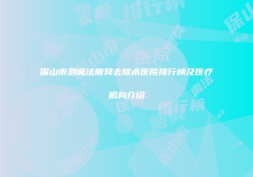 保山市剥离法腋臭去除术医院排行榜及医疗机构介绍