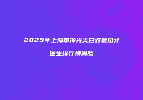 2025年上海市冷光美白对氟斑牙医生排行榜揭晓