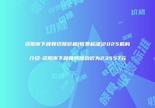 资阳市下颌骨切除价格(收费标准)2025机构介绍-资阳市下颌骨切除均价为23557元
