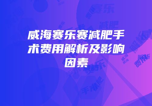 威海赛乐赛减肥手术费用解析及影响因素