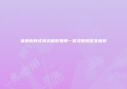 淮南市韩式鼻尖整形费用一览及医院医生推荐