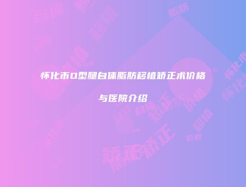 怀化市O型腿自体脂肪移植矫正术价格与医院介绍