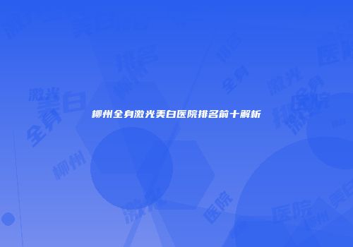 柳州全身激光美白医院排名前十解析
