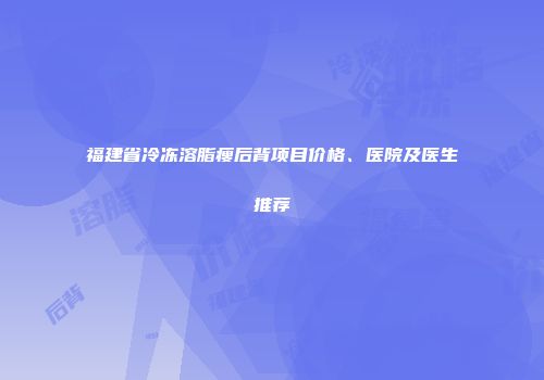 福建省冷冻溶脂瘦后背项目价格、医院及医生推荐
