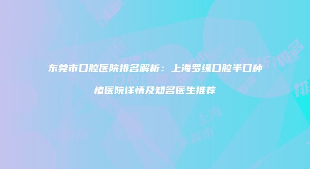 东莞市口腔医院排名解析：上海罗缘口腔半口种植医院详情及知名医生推荐
