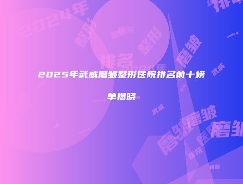 2025年武威磨皱整形医院排名前十榜单揭晓