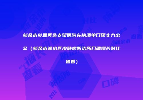 新余市外耳再造支架医院在榜清单口碑实力出众（新余市渝水区皮肤病防治所口碑擅长对比查看）