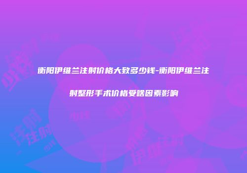 衡阳伊维兰注射价格大致多少钱-衡阳伊维兰注射整形手术价格受啥因素影响