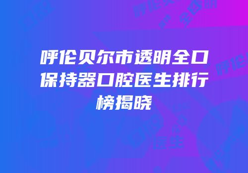 呼伦贝尔市透明全口保持器口腔医生排行榜揭晓