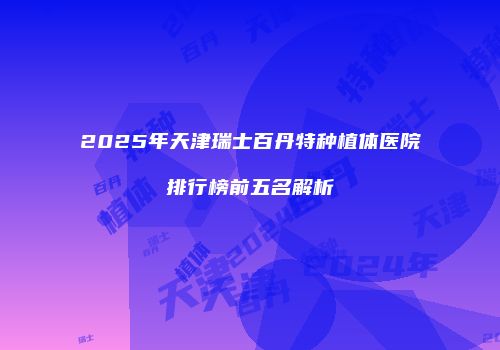 2025年天津瑞士百丹特种植体医院排行榜前五名解析