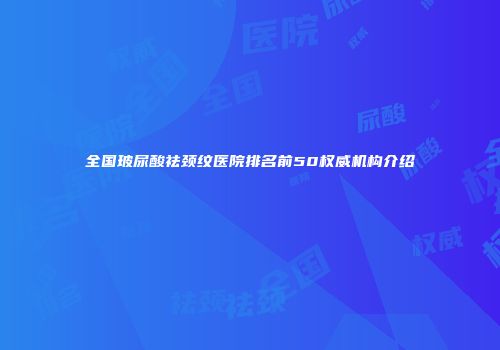 全国玻尿酸祛颈纹医院排名前50权威机构介绍