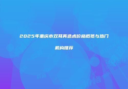 2025年重庆市双耳再造术价格概览与热门机构推荐