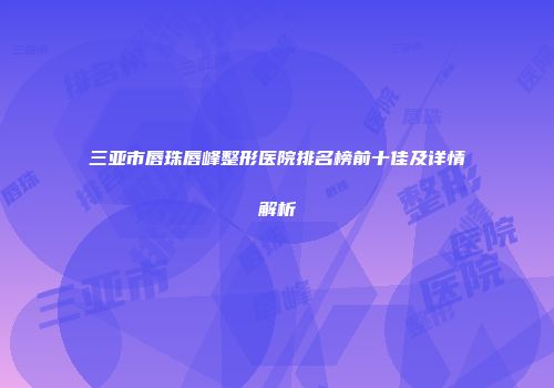 三亚市唇珠唇峰整形医院排名榜前十佳及详情解析